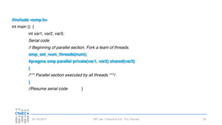 HPC per l’industria 4.0 - Eric Pascolo03/10/2017 53
#include <omp.h>
int main () {
int var1, var2, var3;
Serial code
// Beginning of parallel section. Fork a team of threads.
omp_set_num_threads(num);
#pragma omp parallel private(var1, var2) shared(var3)
{
/*** Parallel section executed by all threads ***/
}
//Resume serial code }
 