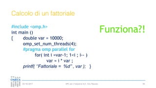 HPC per l’industria 4.0 - Eric Pascolo03/10/2017
Calcolo di un fattoriale
#include <omp.h>
int main ()
{ double var = 10000;
omp_set_num_threads(4);
#pragma omp parallel for
for( int i =var-1; 1<i ; i-- )
var = i * var ;
printf( ‘’Fattoriale = %d’’ , var ); }
59
Funziona?!
 