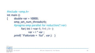 HPC per l’industria 4.0 - Eric Pascolo03/10/2017
#include <omp.h>
int main ()
{ double var = 10000;
omp_set_num_threads(4);
#pragma omp parallel for reduction(*:var)
for( int i =var-1; 1<i ; i-- )
var = i * var ;
printf( ‘’Fattoriale = %d’’ , var ); }
60
 