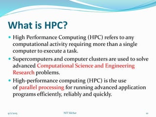 What is HPC?
 High Performance Computing (HPC) refers to any
computational activity requiring more than a single
computer to execute a task.
 Supercomputers and computer clusters are used to solve
advanced Computational Science and Engineering
Research problems.
 High-performance computing (HPC) is the use
of parallel processing for running advanced application
programs efficiently, reliably and quickly.
9/2/2015 NIT Silchar 10
 
