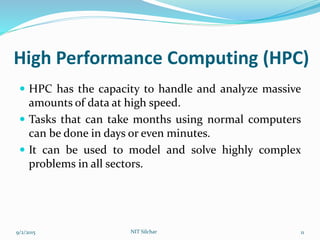 High Performance Computing (HPC)
 HPC has the capacity to handle and analyze massive
amounts of data at high speed.
 Tasks that can take months using normal computers
can be done in days or even minutes.
 It can be used to model and solve highly complex
problems in all sectors.
9/2/2015 11NIT Silchar
 