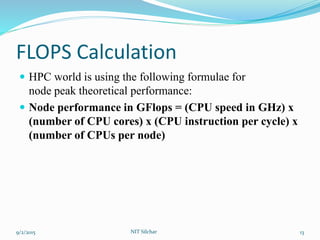 FLOPS Calculation
 HPC world is using the following formulae for
node peak theoretical performance:
 Node performance in GFlops = (CPU speed in GHz) x
(number of CPU cores) x (CPU instruction per cycle) x
(number of CPUs per node)
9/2/2015 NIT Silchar 13
 