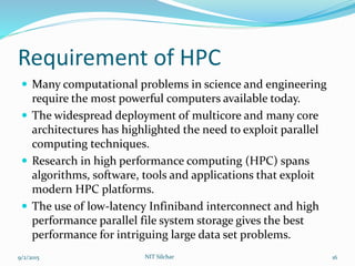 Requirement of HPC
 Many computational problems in science and engineering
require the most powerful computers available today.
 The widespread deployment of multicore and many core
architectures has highlighted the need to exploit parallel
computing techniques.
 Research in high performance computing (HPC) spans
algorithms, software, tools and applications that exploit
modern HPC platforms.
 The use of low-latency Infiniband interconnect and high
performance parallel file system storage gives the best
performance for intriguing large data set problems.
9/2/2015 NIT Silchar 16
 