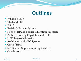Outlines
 What is VLSI?
 VLSI and HPC
 FLOPS
 Serial v/s Parallel System
 Need of HPC in Higher Education Research
 Problem Solving Capabilities of HPC
 HPC Research domains
 Architecture of HPC System
 Cost of HPC
 NIT Silchar Supercomputing Centre
 Conclusion
9/2/2015 2NIT Silchar
 
