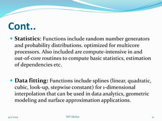 Cont..
 Statistics: Functions include random number generators
and probability distributions. optimized for multicore
processors. Also included are compute-intensive in and
out-of-core routines to compute basic statistics, estimation
of dependencies etc.
 Data fitting: Functions include splines (linear, quadratic,
cubic, look-up, stepwise constant) for 1-dimensional
interpolation that can be used in data analytics, geometric
modeling and surface approximation applications.
9/2/2015 21NIT Silchar
 
