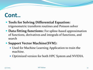 Cont..
 Tools for Solving Differential Equation:
trigonometric transform routines and Poisson solver
 Data fitting functions: For spline-based approximation
of functions, derivatives and integrals of functions, and
search
 Support Vector Machine(SVM):
 Used for Machine Learning Application to train the
machine.
 Optimized version for both HPC System and NVIDIA.
9/2/2015 22NIT Silchar
 