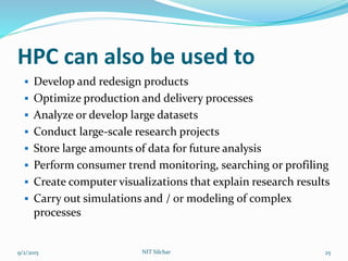 HPC can also be used to
 Develop and redesign products
 Optimize production and delivery processes
 Analyze or develop large datasets
 Conduct large-scale research projects
 Store large amounts of data for future analysis
 Perform consumer trend monitoring, searching or profiling
 Create computer visualizations that explain research results
 Carry out simulations and / or modeling of complex
processes
9/2/2015 NIT Silchar 25
 
