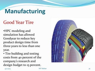 Manufacturing
9/2/2015 NIT Silchar 26
Good Year Tire
•HPC modeling and
simulation has allowed
Goodyear to reduce key
product design time from
three years to less than one
year.
• Tire building and testing
costs from 40 percent of the
company’s research and
design budget to 15 percent.
 