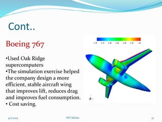 Cont..
9/2/2015 NIT Silchar 27
Boeing 767
•Used Oak Ridge
supercomputers
•The simulation exercise helped
the company design a more
efficient, stable aircraft wing
that improves lift, reduces drag
and improves fuel consumption.
• Cost saving.
 