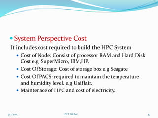  System Perspective Cost
It includes cost required to build the HPC System
 Cost of Node: Consist of processor RAM and Hard Disk
Cost e.g SuperMicro, IBM,HP.
 Cost Of Storage: Cost of storage box e.g Seagate
 Cost Of PACS: required to maintain the temperature
and humidity level. e.g Uniflair.
 Maintenace of HPC and cost of electricity.
9/2/2015 37NIT Silchar
 