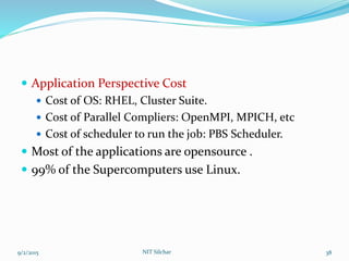  Application Perspective Cost
 Cost of OS: RHEL, Cluster Suite.
 Cost of Parallel Compliers: OpenMPI, MPICH, etc
 Cost of scheduler to run the job: PBS Scheduler.
 Most of the applications are opensource .
 99% of the Supercomputers use Linux.
9/2/2015 38NIT Silchar
 