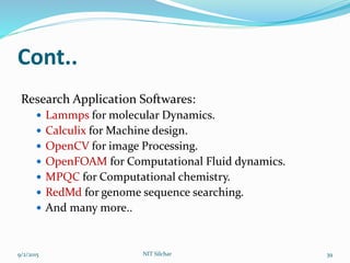 Cont..
Research Application Softwares:
 Lammps for molecular Dynamics.
 Calculix for Machine design.
 OpenCV for image Processing.
 OpenFOAM for Computational Fluid dynamics.
 MPQC for Computational chemistry.
 RedMd for genome sequence searching.
 And many more..
9/2/2015 39NIT Silchar
 