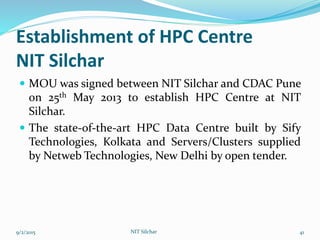 Establishment of HPC Centre
NIT Silchar
 MOU was signed between NIT Silchar and CDAC Pune
on 25th May 2013 to establish HPC Centre at NIT
Silchar.
 The state-of-the-art HPC Data Centre built by Sify
Technologies, Kolkata and Servers/Clusters supplied
by Netweb Technologies, New Delhi by open tender.
9/2/2015 NIT Silchar 41
 