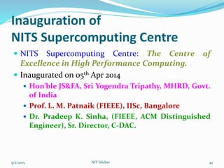 Inauguration of
NITS Supercomputing Centre
 NITS Supercomputing Centre: The Centre of
Excellence in High Performance Computing.
 Inaugurated on 05th Apr 2014
 Hon’ble JS&FA, Sri Yogendra Tripathy, MHRD, Govt.
of India
 Prof. L. M. Patnaik (FIEEE), IISc, Bangalore
 Dr. Pradeep K. Sinha, (FIEEE, ACM Distinguished
Engineer), Sr. Director, C-DAC.
9/2/2015 NIT Silchar 42
 