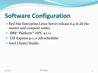 Software Configuration
 Red Hat Enterprise Linux Server release 6.4 in all the
master and compute nodes
 IBM® Platform™ HPC 4.1.1.1
 LSF Express 9.1.1.0 job scheduler
 Intel Cluster Studio
9/2/2015 NIT Silchar 45
 
