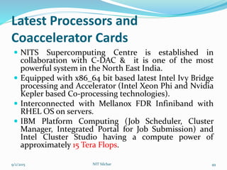 Latest Processors and
Coaccelerator Cards
 NITS Supercomputing Centre is established in
collaboration with C-DAC & it is one of the most
powerful system in the North East India.
 Equipped with x86_64 bit based latest Intel Ivy Bridge
processing and Accelerator (Intel Xeon Phi and Nvidia
Kepler based Co-processing technologies).
 Interconnected with Mellanox FDR Infiniband with
RHEL OS on servers.
 IBM Platform Computing (Job Scheduler, Cluster
Manager, Integrated Portal for Job Submission) and
Intel Cluster Studio having a compute power of
approximately 15 Tera Flops.
9/2/2015 NIT Silchar 49
 
