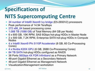Specifications of
NITS Supercomputing Centre
 34 number of Intel® Xeon® Ivy bridge (E5-2650V2) processors
 Peak performance of 14.94 Teraflops
 272 x86_64 based processing cores
 1.088 TB (1088 GB) of Total Memory (64 GB per Node)
 6 x 600 GB, 15K RPM, SAS 6Gbps hot-plug HDDs in Master Node
 2 x 500 GB, 7.2K RPM, Enterprise SATA hot-plug HDDs in Compute
Nodes
 4 x Intel® Xeon® Phi 5110P Accelerator (8 GB, 60 Co-Processing
Cores)
 4 x Nvidia K20X GPU (6 GB, 2688 Co-Processing Cores)
 84 TB SATA hot-plug HDDs configured as RAID5
 36 Ports 56Gbps 4X FDR Infiniband as a Primary Network
 48-port Gigabit Ethernet as a Secondary Network
 48-port Gigabit Ethernet as Management Network
 Visualization/Management workstation
9/2/2015 NIT Silchar 50
 
