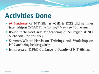 Activities Done
 16 Students of NIT Silchar (CSE & ECE) did summer
internship at C-DAC Pune from 15th May - 30th June 2014.
 Round table meet held for academia of NE region at NIT
Silchar on 4th April, 2014.
 Summer/Winter Hands on Trainings and Workshop on
HPC are being held regularly.
 Joint research & PhD Guidance for Faculty of NIT Silchar.
9/2/2015 NIT Silchar 51
 