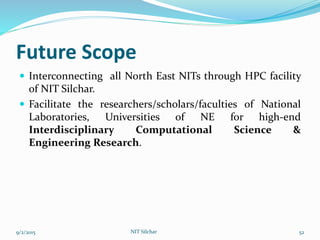 Future Scope
 Interconnecting all North East NITs through HPC facility
of NIT Silchar.
 Facilitate the researchers/scholars/faculties of National
Laboratories, Universities of NE for high-end
Interdisciplinary Computational Science &
Engineering Research.
9/2/2015 NIT Silchar 52
 