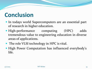 Conclusion
 In todays world Supercomputers are an essential part
of research in higher education.
 High-performance computing (HPC) adds
tremendous value to engineering education in diverse
areas of applications.
 The role VLSI technology in HPC is vital.
 High Power Computation has influenced everybody's
life.
9/2/2015 NIT Silchar 53
 