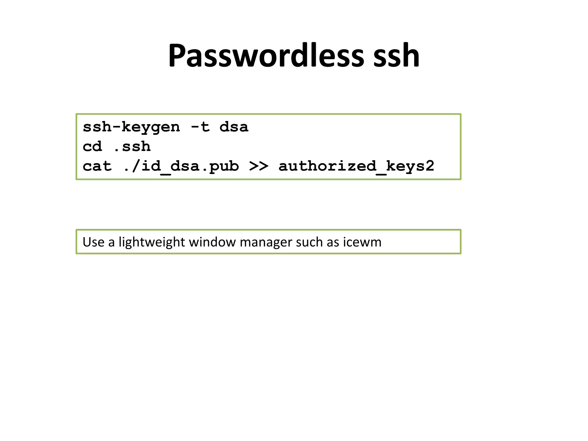 Passwordless ssh
ssh-keygen -t dsa
cd .ssh
cat ./id_dsa.pub >> authorized_keys2



Use a lightweight window manager such as icewm
 