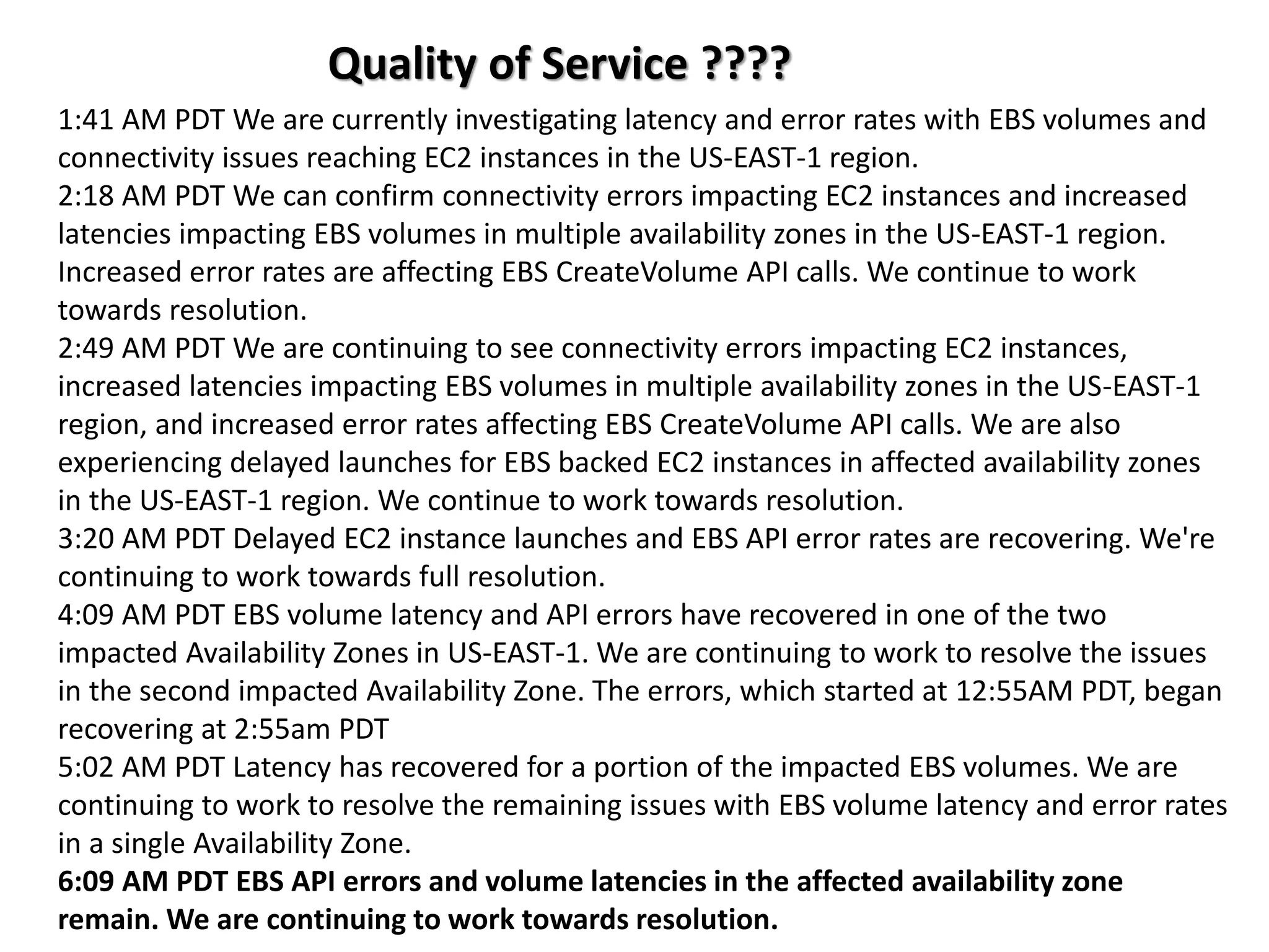 Quality of Service ????
1:41 AM PDT We are currently investigating latency and error rates with EBS volumes and
connectivity issues reaching EC2 instances in the US-EAST-1 region.
2:18 AM PDT We can confirm connectivity errors impacting EC2 instances and increased
latencies impacting EBS volumes in multiple availability zones in the US-EAST-1 region.
Increased error rates are affecting EBS CreateVolume API calls. We continue to work
towards resolution.
2:49 AM PDT We are continuing to see connectivity errors impacting EC2 instances,
increased latencies impacting EBS volumes in multiple availability zones in the US-EAST-1
region, and increased error rates affecting EBS CreateVolume API calls. We are also
experiencing delayed launches for EBS backed EC2 instances in affected availability zones
in the US-EAST-1 region. We continue to work towards resolution.
3:20 AM PDT Delayed EC2 instance launches and EBS API error rates are recovering. We're
continuing to work towards full resolution.
4:09 AM PDT EBS volume latency and API errors have recovered in one of the two
impacted Availability Zones in US-EAST-1. We are continuing to work to resolve the issues
in the second impacted Availability Zone. The errors, which started at 12:55AM PDT, began
recovering at 2:55am PDT
5:02 AM PDT Latency has recovered for a portion of the impacted EBS volumes. We are
continuing to work to resolve the remaining issues with EBS volume latency and error rates
in a single Availability Zone.
6:09 AM PDT EBS API errors and volume latencies in the affected availability zone
remain. We are continuing to work towards resolution.
 