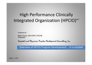 High Performance Clinically
       Integrated Organization (HPCIO) sm




             Prepared by:

             Mark Tozzio, MA-IHHS, FACHE
             President

             Hospital and Physician Practice Development Consulting, Inc.

                 Overview of HPCIO Program Development … in a nutshell


August 1, 2011
                                                                            1
 
