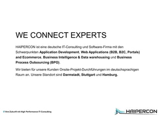 Ihre Zukunft mit High Performance IT-Consulting
WE CONNECT EXPERTS
HAIPERCON ist eine deutsche IT-Consulting und Software-Firma mit den
Schwerpunkten Application Development, Web Applications (B2B, B2C, Portals)
and Ecommerce, Business Intelligence & Data warehousing und Business
Process Outsourcing (BPO).
Wir bieten für unsere Kunden Onsite-Projekt-Durchführungen im deutschsprachigen
Raum an. Unsere Standort sind Darmstadt, Stuttgart und Hamburg.
 