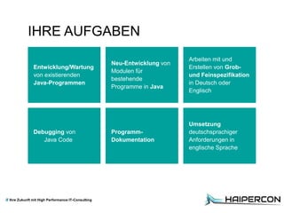 Ihre Zukunft mit High Performance IT-Consulting
Entwicklung/Wartung
von existierenden
Java-Programmen
IHRE AUFGABEN
Neu-Entwicklung von
Modulen für
bestehende
Programme in Java
Debugging von
Java Code
Umsetzung
deutschsprachiger
Anforderungen in
englische Sprache
Arbeiten mit und
Erstellen von Grob-
und Feinspezifikation
in Deutsch oder
Englisch
Programm-
Dokumentation
 