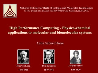 National Institute for R&D of Isotopic and Molecular Technologies
           65-103 Donath Str., P.O.Box 700 RO-400293 Cluj-Napoca 5, ROMANIA




 High Performance Computing - Physico-chemical
applications to molecular and biomolecular systems

                       Calin Gabriel Floare




     Max von Laue           Paul Langevin             Joseph Fourier
      1879-1960               1879-1946                  1768-1830
 