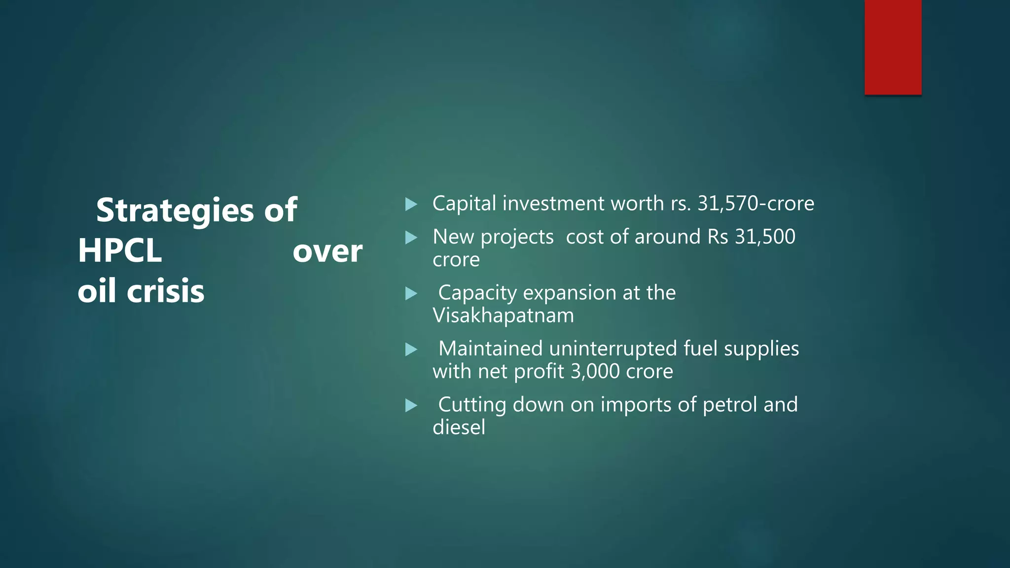  Capital investment worth rs. 31,570-crore
 New projects cost of around Rs 31,500
crore
 Capacity expansion at the
Visakhapatnam
 Maintained uninterrupted fuel supplies
with net profit 3,000 crore
 Cutting down on imports of petrol and
diesel
Strategies of
HPCL over
oil crisis
 