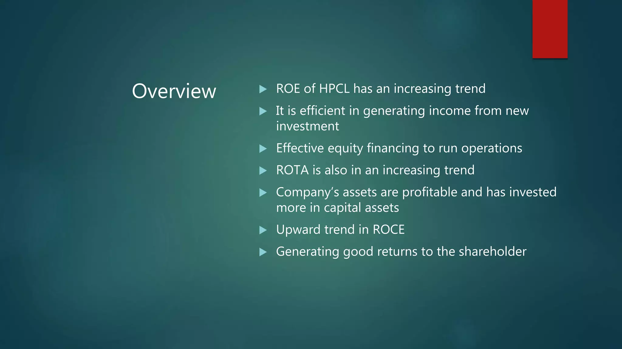 Overview  ROE of HPCL has an increasing trend
 It is efficient in generating income from new
investment
 Effective equity financing to run operations
 ROTA is also in an increasing trend
 Company’s assets are profitable and has invested
more in capital assets
 Upward trend in ROCE
 Generating good returns to the shareholder
 