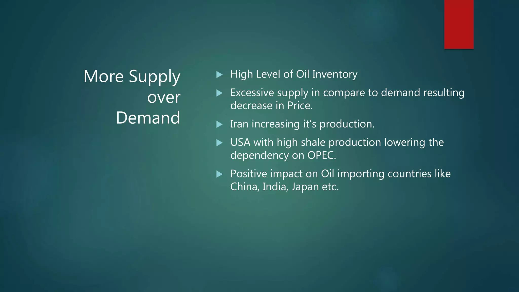 More Supply
over
Demand
 High Level of Oil Inventory
 Excessive supply in compare to demand resulting
decrease in Price.
 Iran increasing it’s production.
 USA with high shale production lowering the
dependency on OPEC.
 Positive impact on Oil importing countries like
China, India, Japan etc.
 