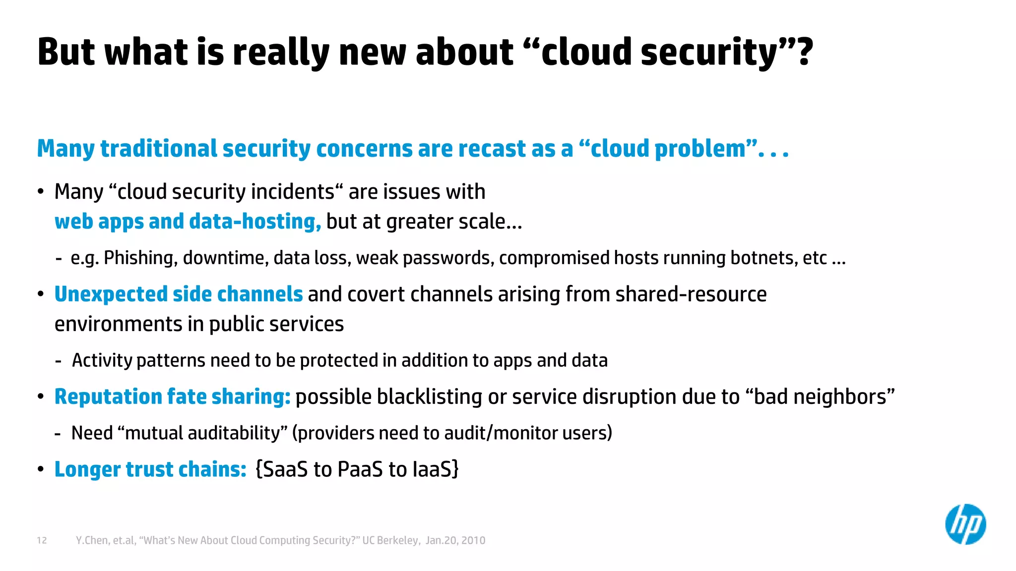 © Copyright 2012 Hewlett-Packard Development Company, L.P. The information contained herein is subject to change without notice.12
But what is really new about “cloud security”?
Many traditional security concerns are recast as a “cloud problem”. . .
• Many “cloud security incidents“ are issues with
web apps and data-hosting, but at greater scale…
- e.g. Phishing, downtime, data loss, weak passwords, compromised hosts running botnets, etc …
• Unexpected side channels and covert channels arising from shared-resource
environments in public services
- Activity patterns need to be protected in addition to apps and data
• Reputation fate sharing: possible blacklisting or service disruption due to “bad neighbors”
- Need “mutual auditability” (providers need to audit/monitor users)
• Longer trust chains: {SaaS to PaaS to IaaS}
– Y.Chen, et.al, “What’s New About Cloud Computing Security?” UC Berkeley, Jan.20, 2010
 