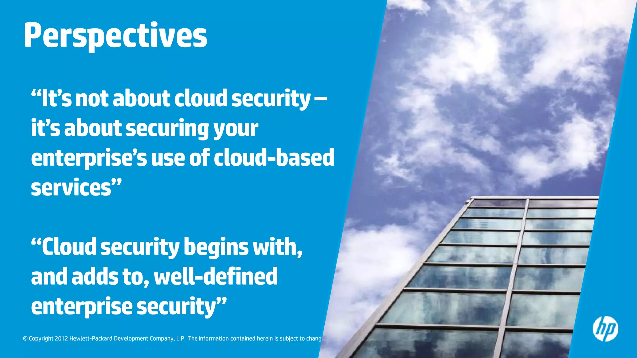 © Copyright 2012 Hewlett-Packard Development Company, L.P. The information contained herein is subject to change without notice.
“It’snotaboutcloudsecurity–
it’saboutsecuringyour
enterprise’suseofcloud-based
services”
“Cloudsecuritybeginswith,
andaddsto,well-defined
enterprisesecurity”
Perspectives
 