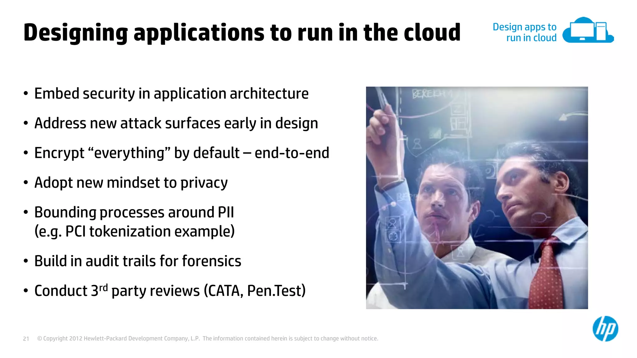 © Copyright 2012 Hewlett-Packard Development Company, L.P. The information contained herein is subject to change without notice.21
Designing applications to run in the cloud
• Embed security in application architecture
• Address new attack surfaces early in design
• Encrypt “everything” by default – end-to-end
• Adopt new mindset to privacy
• Bounding processes around PII
(e.g. PCI tokenization example)
• Build in audit trails for forensics
• Conduct 3rd party reviews (CATA, Pen.Test)
Design apps to
run in cloud
 