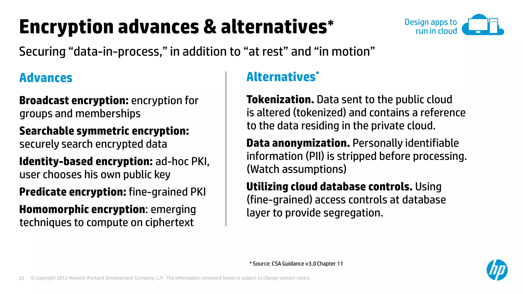 © Copyright 2012 Hewlett-Packard Development Company, L.P. The information contained herein is subject to change without notice.22
Securing “data-in-process,” in addition to “at rest” and “in motion”
Encryption advances & alternatives∗
Advances
Broadcast encryption: encryption for
groups and memberships
Searchable symmetric encryption:
securely search encrypted data
Identity-based encryption: ad-hoc PKI,
user chooses his own public key
Predicate encryption: fine-grained PKI
Homomorphic encryption: emerging
techniques to compute on ciphertext
* Source: CSA Guidance v3.0Chapter 11
Alternatives*
Tokenization. Data sent to the public cloud
is altered (tokenized) and contains a reference
to the data residing in the private cloud.
Data anonymization. Personally identifiable
information (PII) is stripped before processing.
(Watch assumptions)
Utilizing cloud database controls. Using
(fine-grained) access controls at database
layer to provide segregation.
Design apps to
run in cloud
 