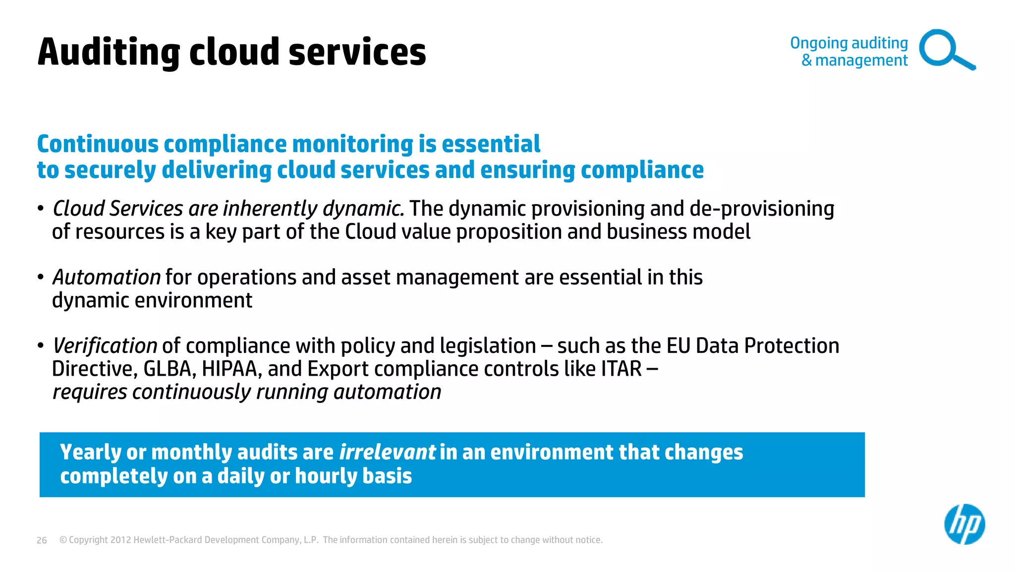 © Copyright 2012 Hewlett-Packard Development Company, L.P. The information contained herein is subject to change without notice.26
Auditing cloud services
Continuous compliance monitoring is essential
to securely delivering cloud services and ensuring compliance
• Cloud Services are inherently dynamic. The dynamic provisioning and de-provisioning
of resources is a key part of the Cloud value proposition and business model
• Automation for operations and asset management are essential in this
dynamic environment
• Verification of compliance with policy and legislation – such as the EU Data Protection
Directive, GLBA, HIPAA, and Export compliance controls like ITAR –
requires continuously running automation
Yearly or monthly audits are irrelevant in an environment that changes
completely on a daily or hourly basis
Ongoing auditing
& management
 