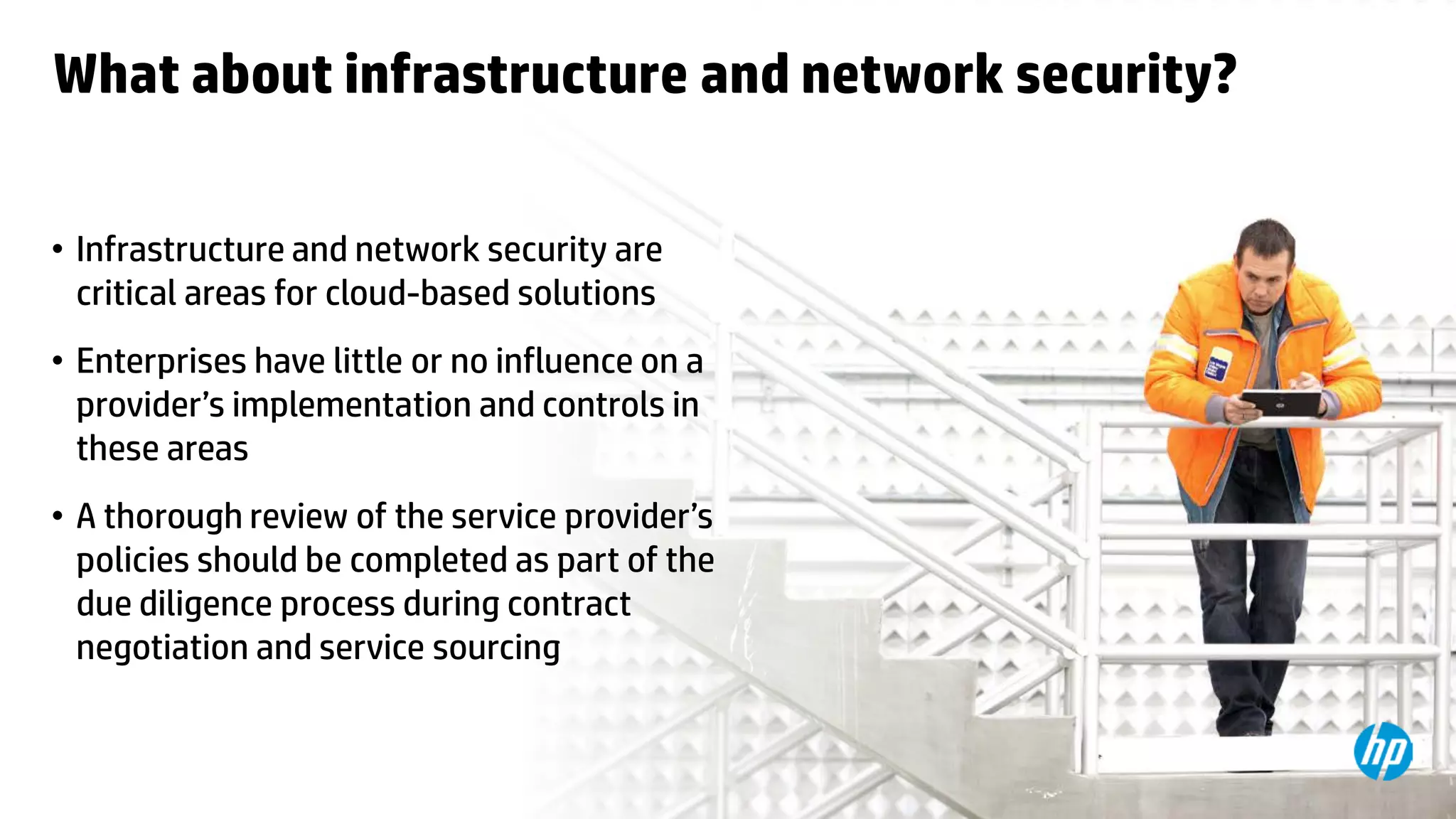 © Copyright 2012 Hewlett-Packard Development Company, L.P. The information contained herein is subject to change without notice.28
What about infrastructure and network security?
• Infrastructure and network security are
critical areas for cloud-based solutions
• Enterprises have little or no influence on a
provider’s implementation and controls in
these areas
• A thorough review of the service provider’s
policies should be completed as part of the
due diligence process during contract
negotiation and service sourcing
 