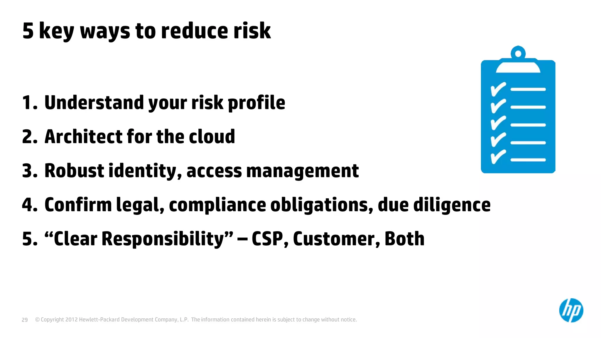 © Copyright 2012 Hewlett-Packard Development Company, L.P. The information contained herein is subject to change without notice.29
5 key ways to reduce risk
1. Understand your risk profile
2. Architect for the cloud
3. Robust identity, access management
4. Confirm legal, compliance obligations, due diligence
5. “Clear Responsibility” – CSP, Customer, Both
 