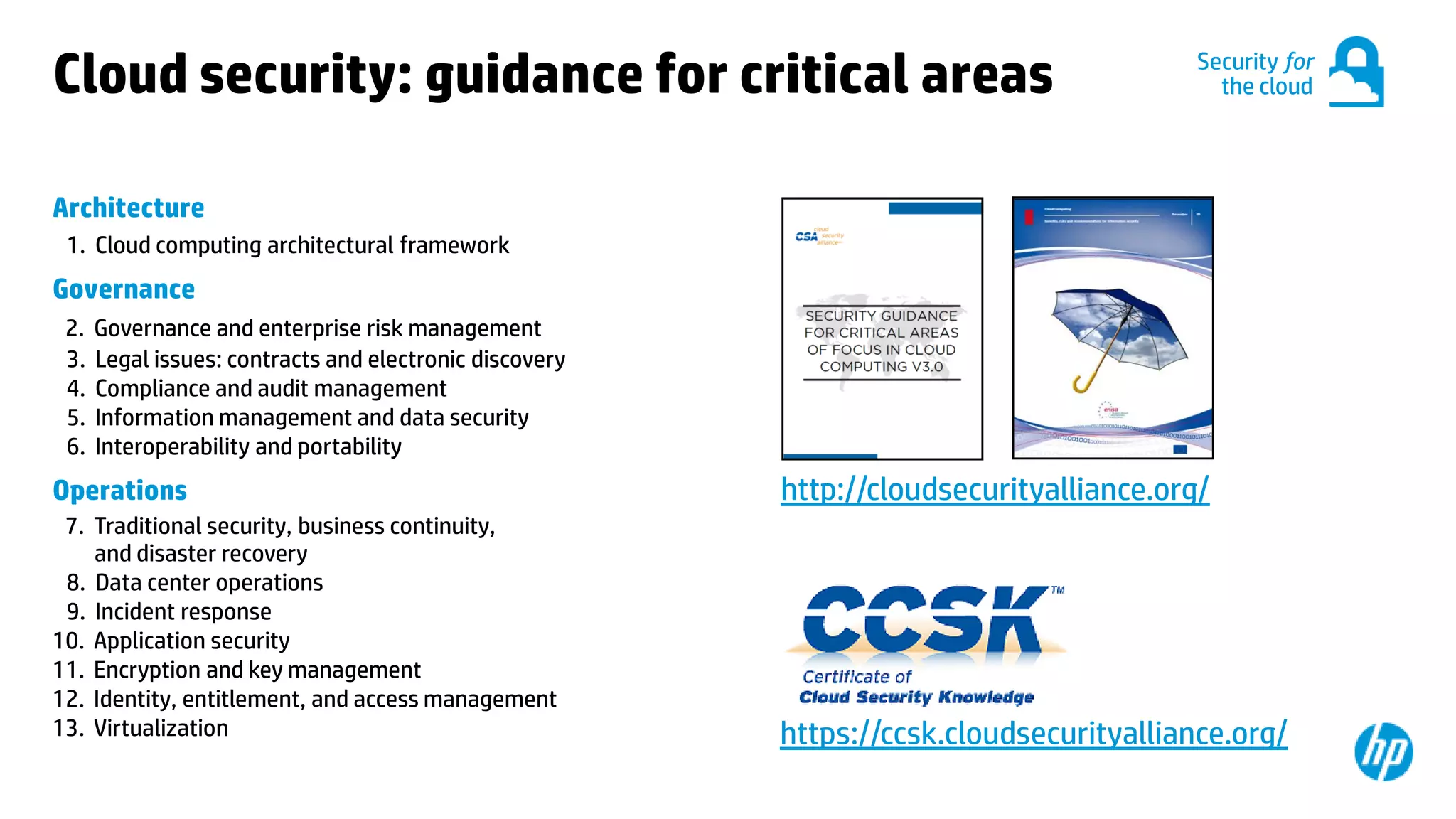 © Copyright 2012 Hewlett-Packard Development Company, L.P. The information contained herein is subject to change without notice.30
Cloud security: guidance for critical areas
Architecture
1. Cloud computing architectural framework
Governance
2. Governance and enterprise risk management
3. Legal issues: contracts and electronic discovery
4. Compliance and audit management
5. Information management and data security
6. Interoperability and portability
Operations
7. Traditional security, business continuity,
and disaster recovery
8. Data center operations
9. Incident response
10. Application security
11. Encryption and key management
12. Identity, entitlement, and access management
13. Virtualization
Security for
the cloud
http://cloudsecurityalliance.org/
https://ccsk.cloudsecurityalliance.org/
 