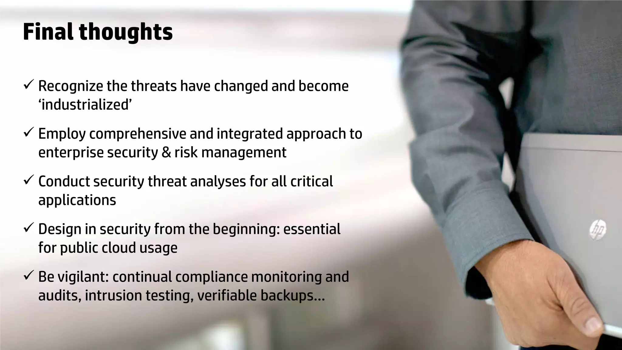 © Copyright 2012 Hewlett-Packard Development Company, L.P. The information contained herein is subject to change without notice.31
Final thoughts
 Recognize the threats have changed and become
‘industrialized’
 Employ comprehensive and integrated approach to
enterprise security & risk management
 Conduct security threat analyses for all critical
applications
 Design in security from the beginning: essential
for public cloud usage
 Be vigilant: continual compliance monitoring and
audits, intrusion testing, verifiable backups…
 