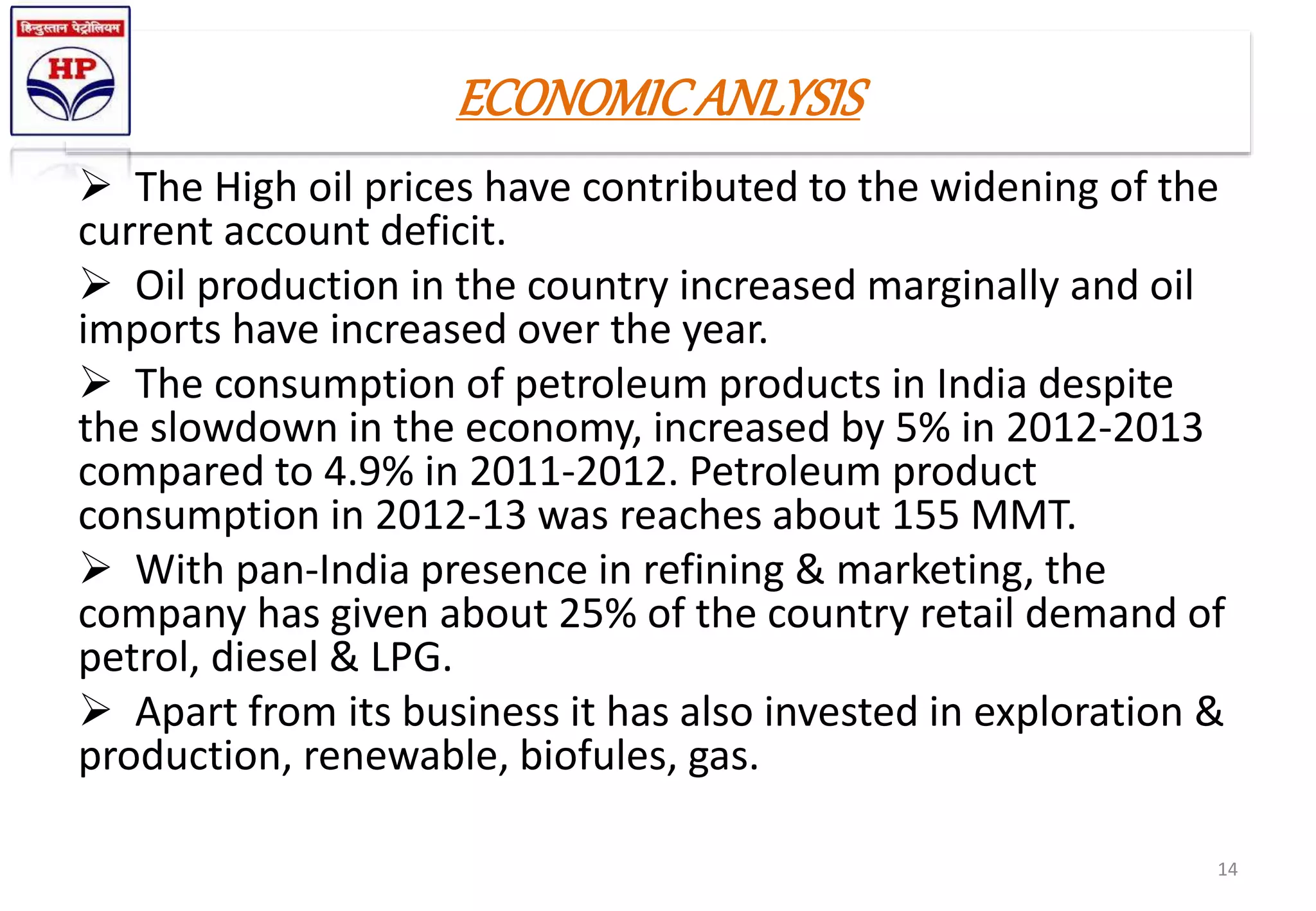 ECONOMICANLYSIS
 The High oil prices have contributed to the widening of the
current account deficit.
 Oil production in the country increased marginally and oil
imports have increased over the year.
 The consumption of petroleum products in India despite
the slowdown in the economy, increased by 5% in 2012-2013
compared to 4.9% in 2011-2012. Petroleum product
consumption in 2012-13 was reaches about 155 MMT.
 With pan-India presence in refining & marketing, the
company has given about 25% of the country retail demand of
petrol, diesel & LPG.
 Apart from its business it has also invested in exploration &
production, renewable, biofules, gas.
14
 