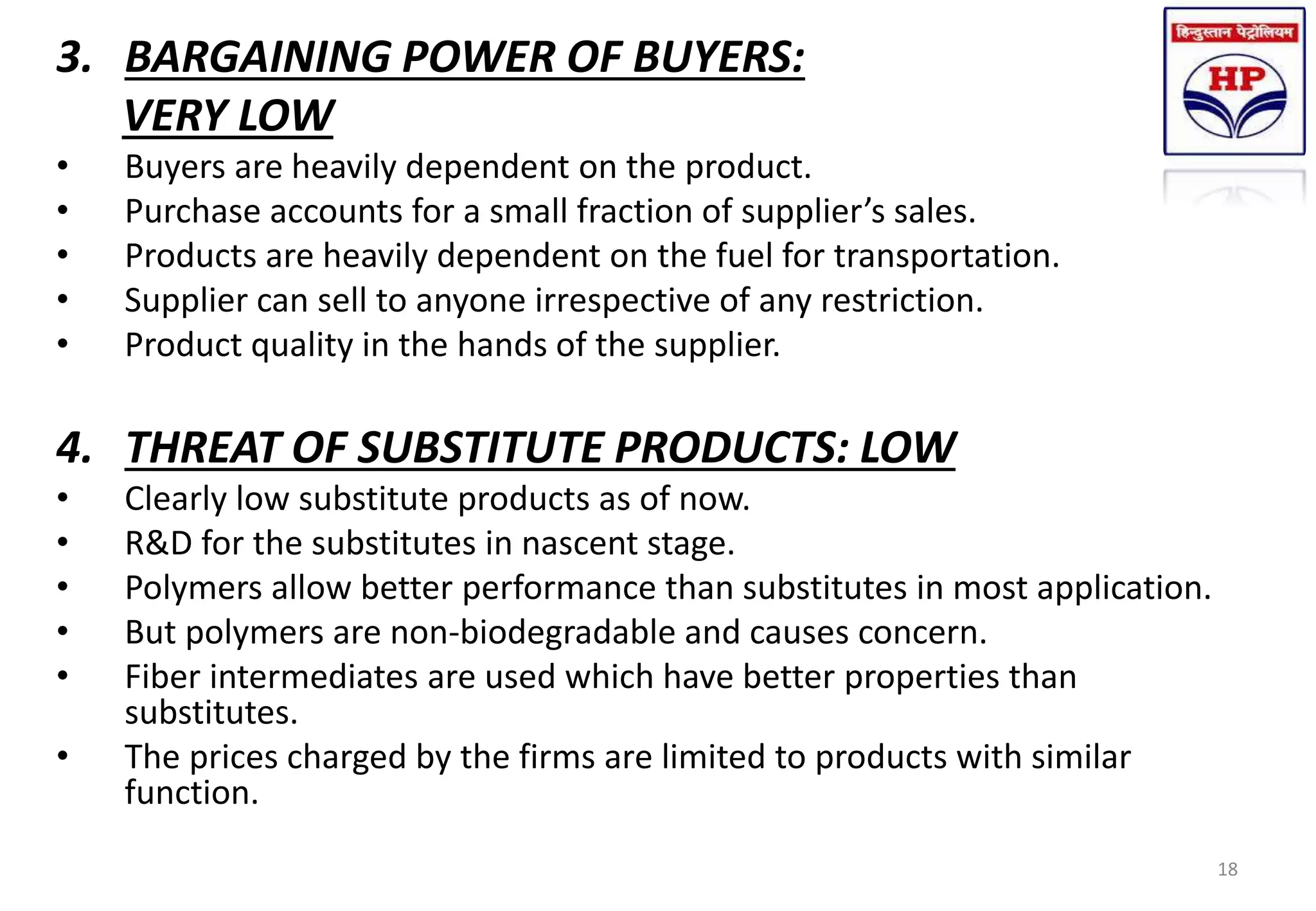 3. BARGAINING POWER OF BUYERS:
VERY LOW
• Buyers are heavily dependent on the product.
• Purchase accounts for a small fraction of supplier’s sales.
• Products are heavily dependent on the fuel for transportation.
• Supplier can sell to anyone irrespective of any restriction.
• Product quality in the hands of the supplier.
4. THREAT OF SUBSTITUTE PRODUCTS: LOW
• Clearly low substitute products as of now.
• R&D for the substitutes in nascent stage.
• Polymers allow better performance than substitutes in most application.
• But polymers are non-biodegradable and causes concern.
• Fiber intermediates are used which have better properties than
substitutes.
• The prices charged by the firms are limited to products with similar
function.
18
 
