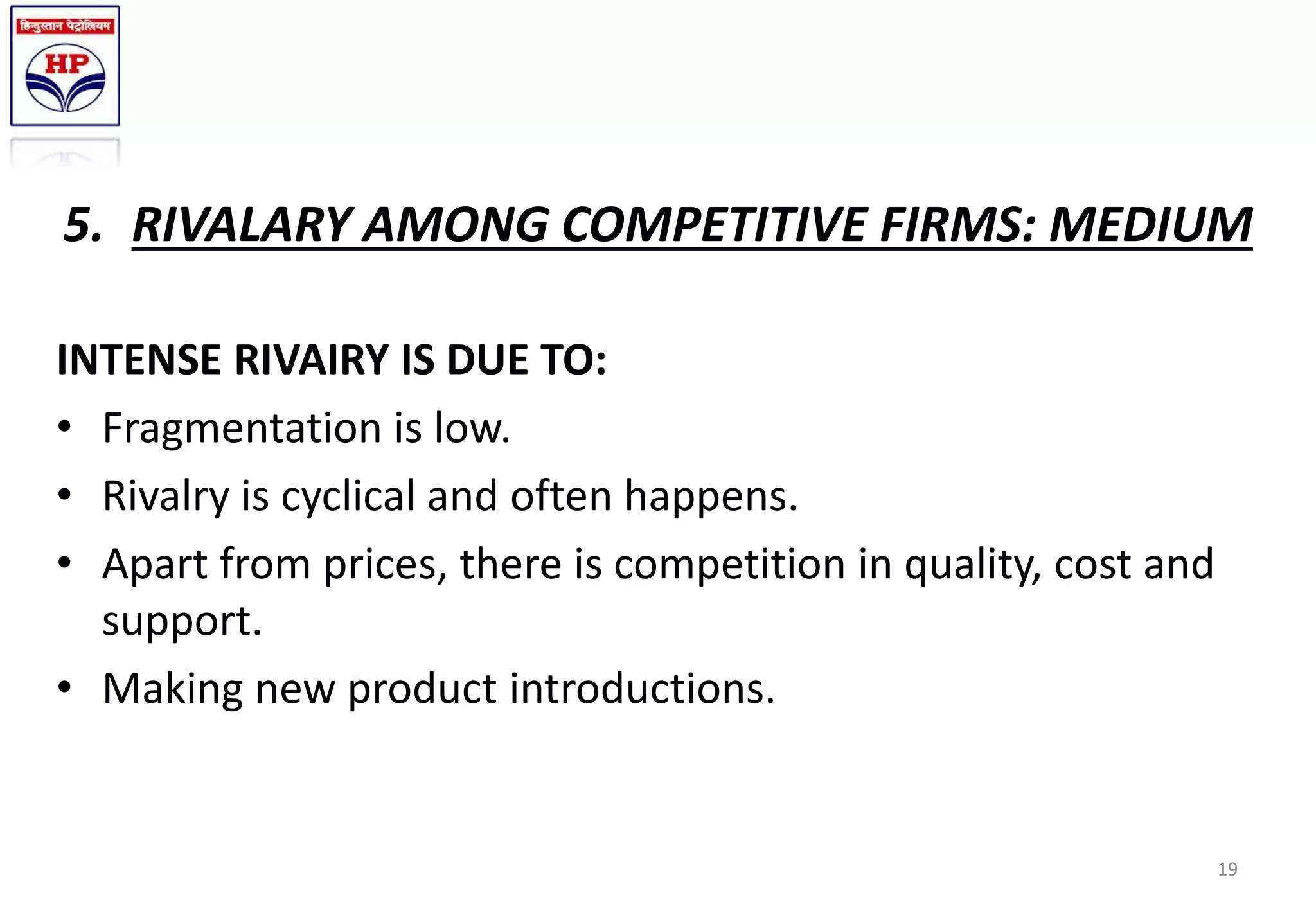 5. RIVALARY AMONG COMPETITIVE FIRMS: MEDIUM
INTENSE RIVAIRY IS DUE TO:
• Fragmentation is low.
• Rivalry is cyclical and often happens.
• Apart from prices, there is competition in quality, cost and
support.
• Making new product introductions.
19
 
