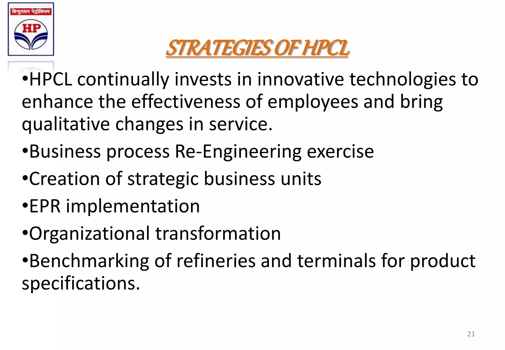 STRATEGIESOF HPCL
•HPCL continually invests in innovative technologies to
enhance the effectiveness of employees and bring
qualitative changes in service.
•Business process Re-Engineering exercise
•Creation of strategic business units
•EPR implementation
•Organizational transformation
•Benchmarking of refineries and terminals for product
specifications.
21
 