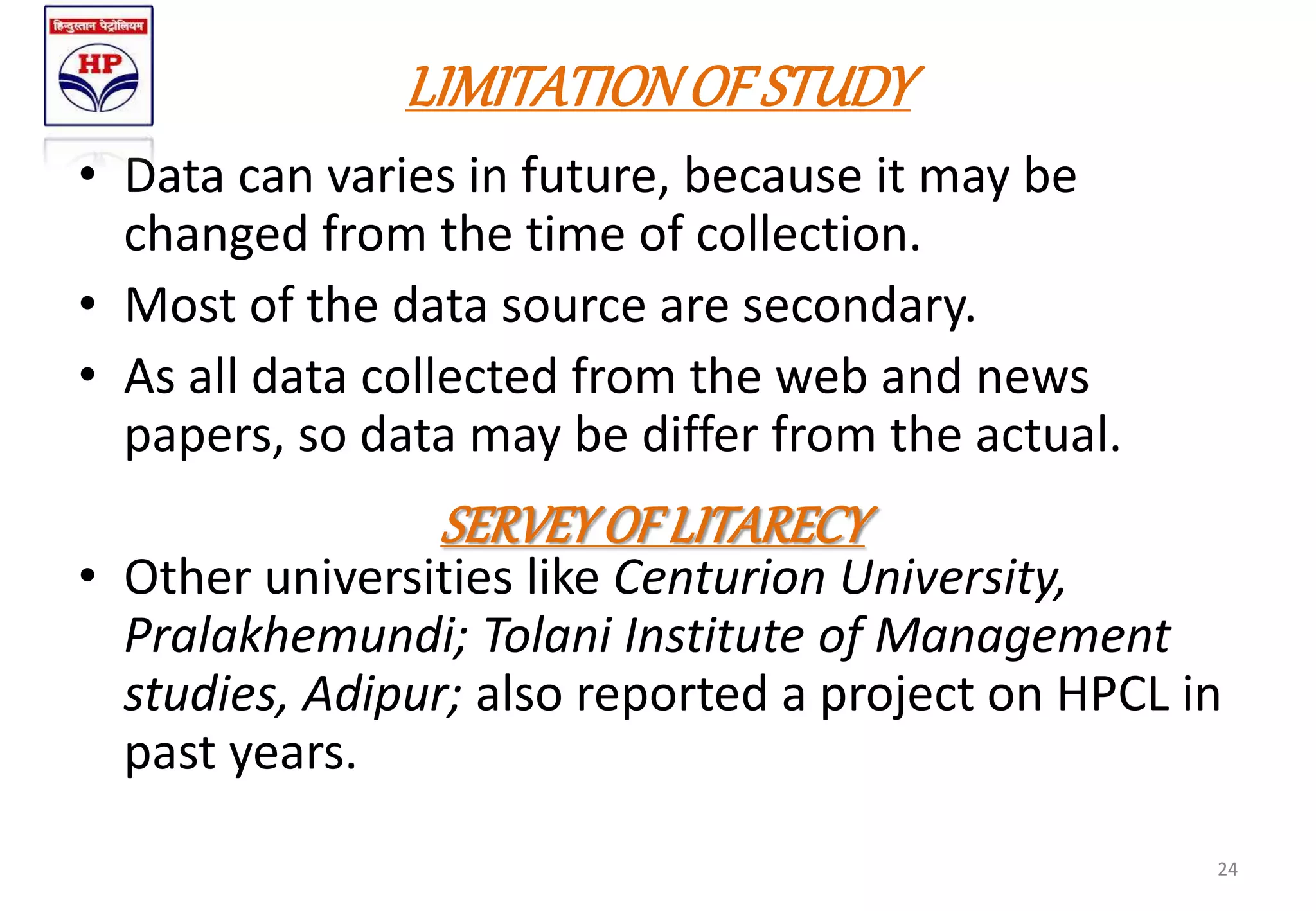LIMITATIONOF STUDY
• Data can varies in future, because it may be
changed from the time of collection.
• Most of the data source are secondary.
• As all data collected from the web and news
papers, so data may be differ from the actual.
• Other universities like Centurion University,
Pralakhemundi; Tolani Institute of Management
studies, Adipur; also reported a project on HPCL in
past years.
24
SERVEYOF LITARECY
 