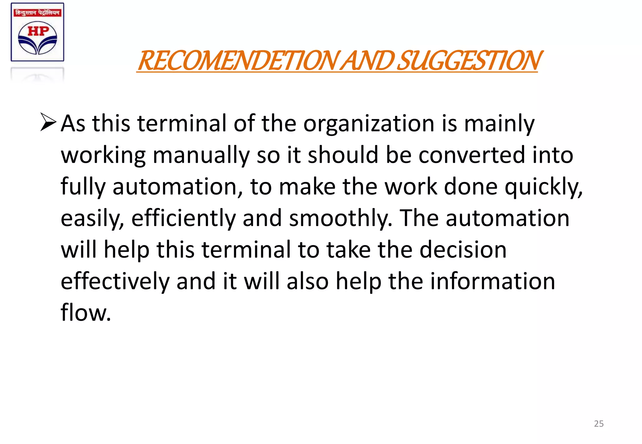 RECOMENDETIONANDSUGGESTION
As this terminal of the organization is mainly
working manually so it should be converted into
fully automation, to make the work done quickly,
easily, efficiently and smoothly. The automation
will help this terminal to take the decision
effectively and it will also help the information
flow.
25
 