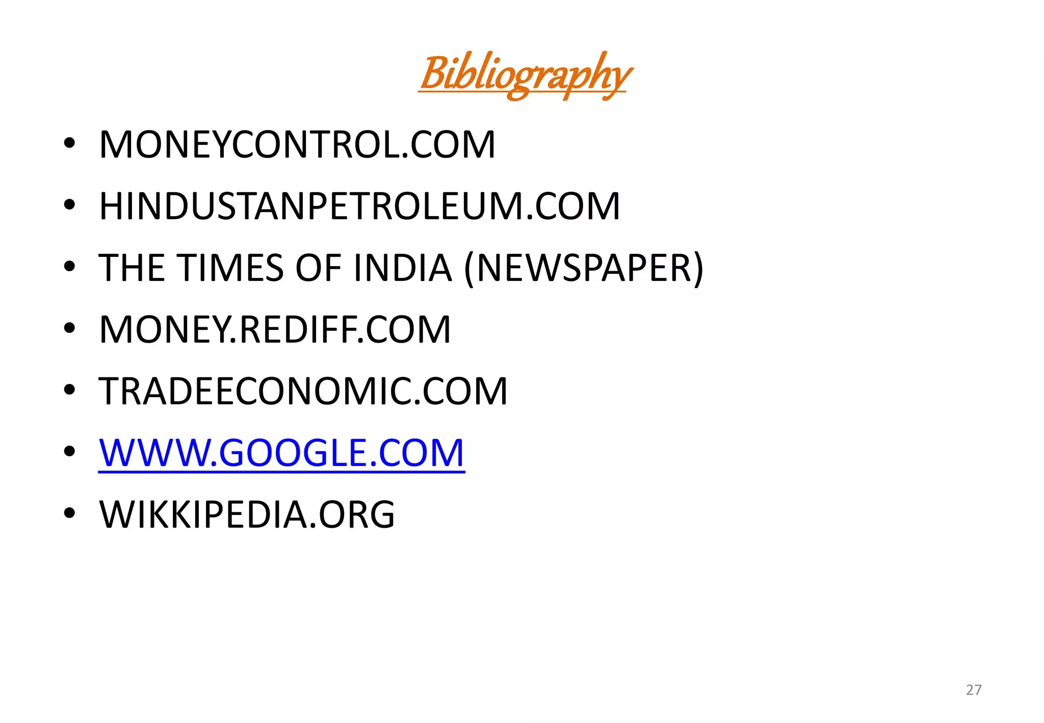 Bibliography
• MONEYCONTROL.COM
• HINDUSTANPETROLEUM.COM
• THE TIMES OF INDIA (NEWSPAPER)
• MONEY.REDIFF.COM
• TRADEECONOMIC.COM
• WWW.GOOGLE.COM
• WIKKIPEDIA.ORG
27
 