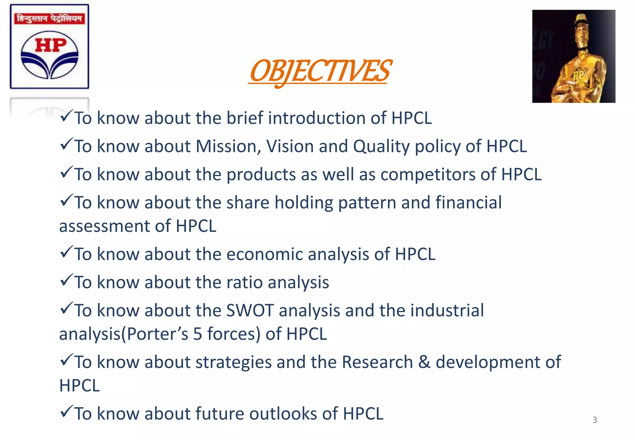 OBJECTIVES
To know about the brief introduction of HPCL
To know about Mission, Vision and Quality policy of HPCL
To know about the products as well as competitors of HPCL
To know about the share holding pattern and financial
assessment of HPCL
To know about the economic analysis of HPCL
To know about the ratio analysis
To know about the SWOT analysis and the industrial
analysis(Porter’s 5 forces) of HPCL
To know about strategies and the Research & development of
HPCL
To know about future outlooks of HPCL 3
 